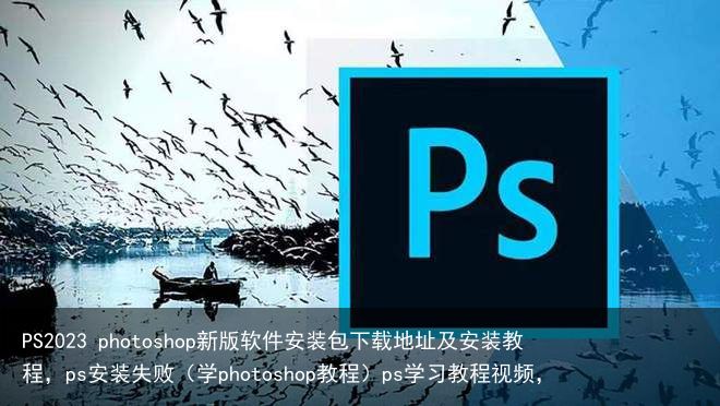PS2023 photoshop新版软件安装包下载地址及安装教程，ps安装失败（学photoshop教程）ps学习教程视频，