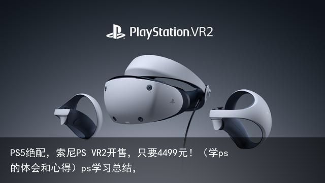 PS5绝配，索尼PS VR2开售，只要4499元！（学ps 的体会和心得）ps学习总结，