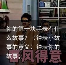 你的第一块手表有什么故事？（钟表小故事的意义）钟表你的故事，