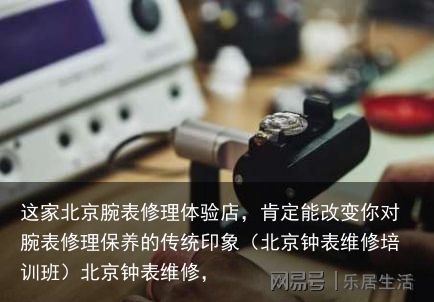 这家北京腕表修理体验店，肯定能改变你对腕表修理保养的传统印象（北京钟表维修培训班）北京钟表维修，
