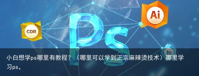 小白想学ps哪里有教程？（哪里可以学到正宗麻辣烫技术）哪里学习ps，