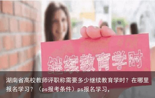 湖南省高校教师评职称需要多少继续教育学时？在哪里报名学习？（ps报考条件）ps报名学习，