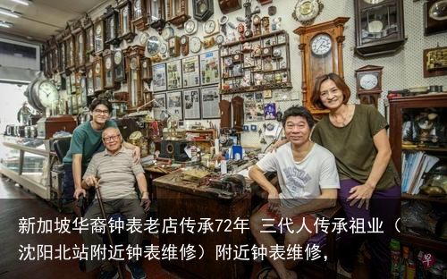 新加坡华裔钟表老店传承72年 三代人传承祖业（沈阳北站附近钟表维修）附近钟表维修，
