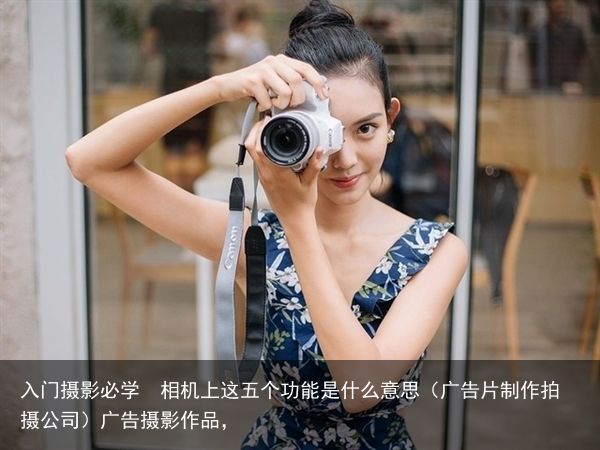 入门摄影必学  相机上这五个功能是什么意思（广告片制作拍摄公司）广告摄影作品，