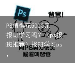 PS值得花5000元报班学习吗？（ps报班推荐）报班学习ps，