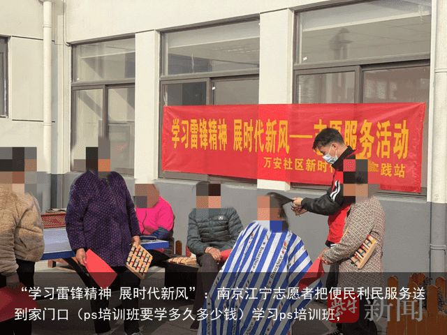 “学习雷锋精神 展时代新风”：南京江宁志愿者把便民利民服务送到家门口（ps培训班要学多久多少钱）学习ps培训班，