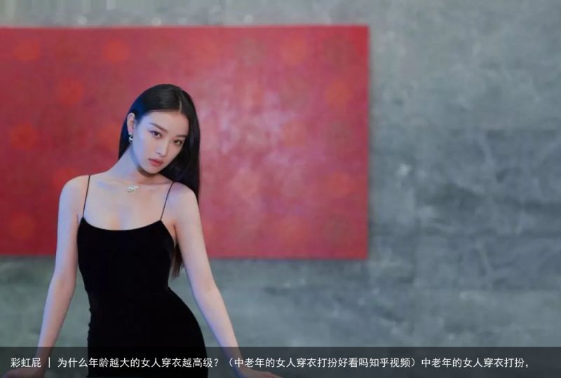 彩虹屁 | 为什么年龄越大的女人穿衣越高级？（中老年的女人穿衣打扮好看吗知乎视频）中老年的女人穿衣打扮，