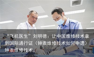 “飞机医生”刘明德：让中国维修技术拿到国际通行证（钟表维修技术如何申遗）钟表维修技术，