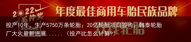 投产10年，生产5750万条轮胎；20亿轮胎项目签约；韩泰轮胎厂大火最新进展......（投产比怎么计算?）