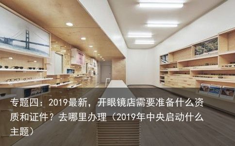 专题四：2019最新，开眼镜店需要准备什么资质和证件？去哪里办理（2019年中央启动什么主题）