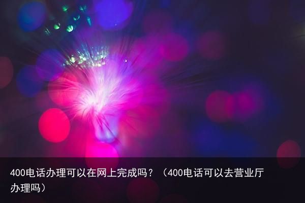 400电话办理可以在网上完成吗？（400电话可以去营业厅办理吗）