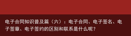 电子合同知识普及篇（六）：电子合同、电子签名、电子签章、电子签约的区别和联系是什么呢？