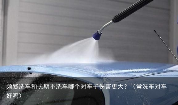 频繁洗车和长期不洗车哪个对车子伤害更大？（常洗车对车好吗）
