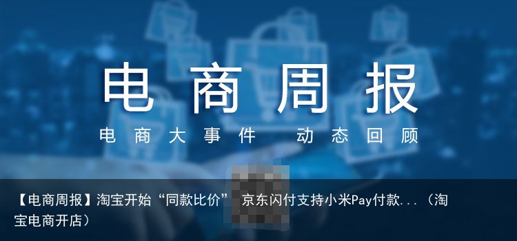 【电商周报】淘宝开始“同款比价” 京东闪付支持小米Pay付款...（淘宝电商开店）