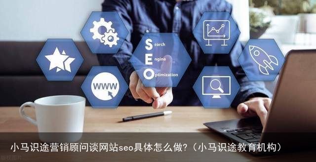 小马识途营销顾问谈网站seo具体怎么做?（小马识途教育机构）