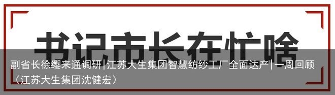 副省长徐缨来通调研|江苏大生集团智慧纺纱工厂全面达产|一周回顾（江苏大生集团沈健宏）