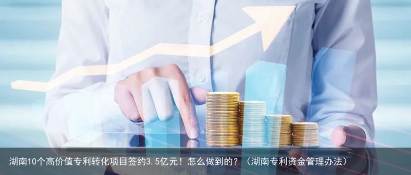 湖南10个高价值专利转化项目签约3.5亿元！怎么做到的？（湖南专利资金管理办法）