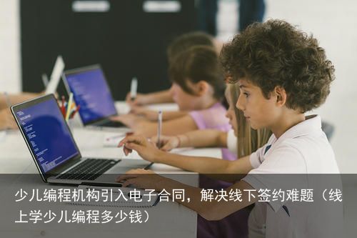 少儿编程机构引入电子合同，解决线下签约难题（线上学少儿编程多少钱）