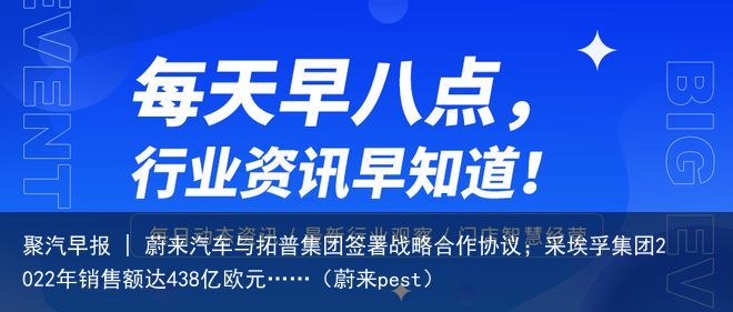 聚汽早报 | 蔚来汽车与拓普集团签署战略合作协议；采埃孚集团2022年销售额达438亿欧元……（蔚来pest）