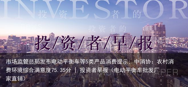 市场监管总局发布电动平衡车等5类产品消费提示; 中消协：农村消费环境综合满意度75.35分 | 投资者早报（电动平衡车批发厂家直销）