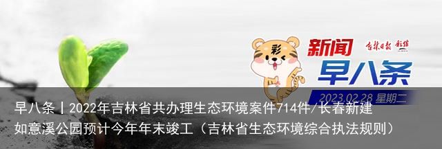 早八条丨2022年吉林省共办理生态环境案件714件/长春新建如意溪公园预计今年年末竣工（吉林省生态环境综合执法规则）