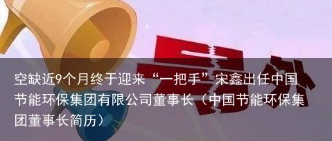 空缺近9个月终于迎来“一把手”宋鑫出任中国节能环保集团有限公司董事长（中国节能环保集团董事长简历）