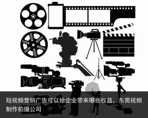 短视频营销广告可以给企业带来哪些收益，东莞视频制作拍摄公司