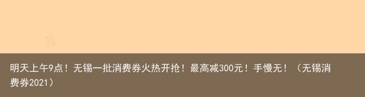 明天上午9点！无锡一批消费券火热开抢！最高减300元！手慢无！（无锡消费券2021）