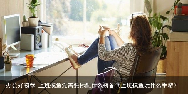 办公好物荐 上班摸鱼党需要标配什么装备（上班摸鱼玩什么手游）