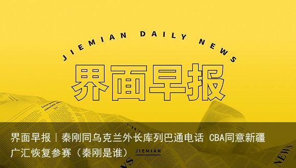 界面早报｜秦刚同乌克兰外长库列巴通电话 CBA同意新疆广汇恢复参赛（秦刚是谁）