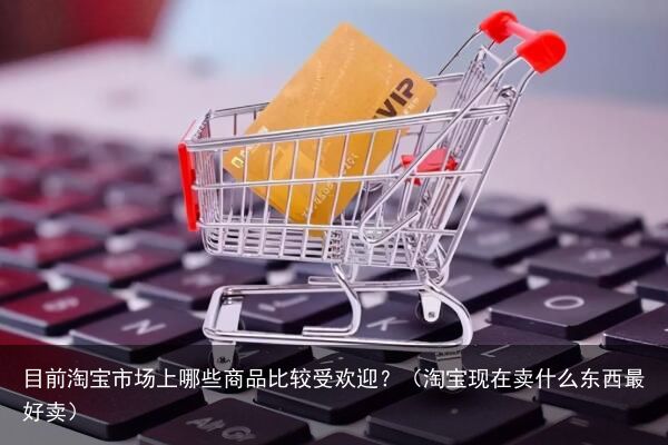 目前淘宝市场上哪些商品比较受欢迎？（淘宝现在卖什么东西最好卖）