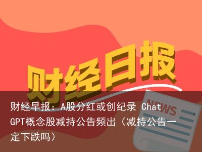 财经早报：A股分红或创纪录 ChatGPT概念股减持公告频出（减持公告一定下跌吗）