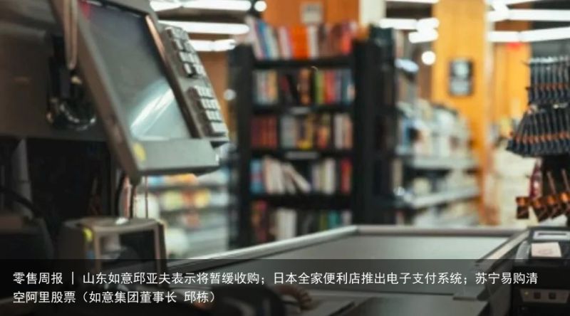 零售周报 | 山东如意邱亚夫表示将暂缓收购；日本全家便利店推出电子支付系统；苏宁易购清空阿里股票（如意集团董事长 邱栋）