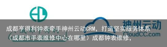 成都亨得利钟表牵手神州云动CRM，打造坚实服务体系（成都市手表维修中心在哪里）成都钟表维修，