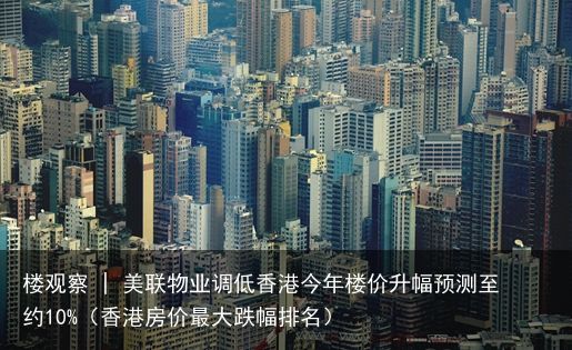 楼观察 | 美联物业调低香港今年楼价升幅预测至约10%（香港房价最大跌幅排名）