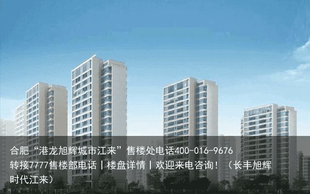 合肥“港龙旭辉城市江来”售楼处电话400-016-9676转接7777售楼部电话丨楼盘详情丨欢迎来电咨询！（长丰旭辉时代江来）