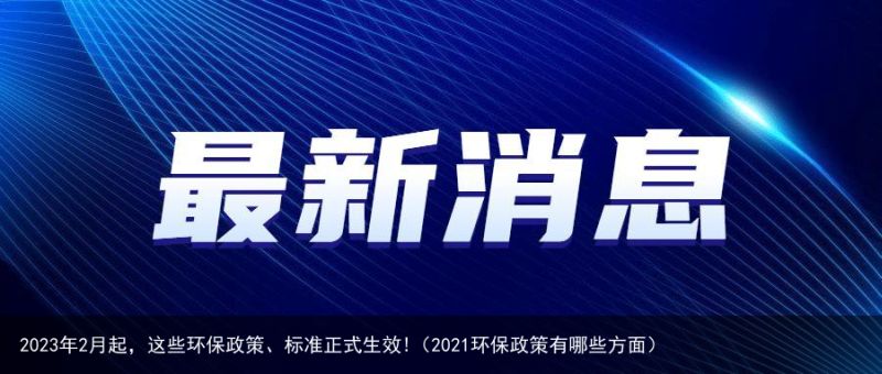 2023年2月起，这些环保政策、标准正式生效!（2021环保政策有哪些方面）