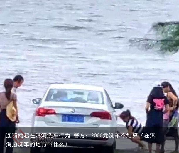 连罚两起在洱海洗车行为 警方：2000元洗车不划算（在洱海边洗车的地方叫什么）