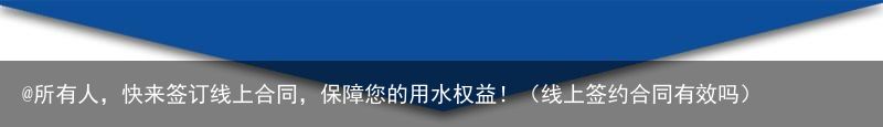 @所有人，快来签订线上合同，保障您的用水权益！（线上签约合同有效吗）