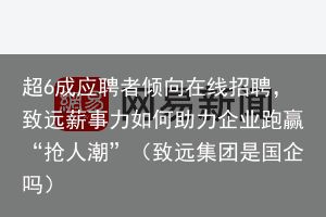 超6成应聘者倾向在线招聘，致远薪事力如何助力企业跑赢“抢人潮”（致远集团是国企吗）