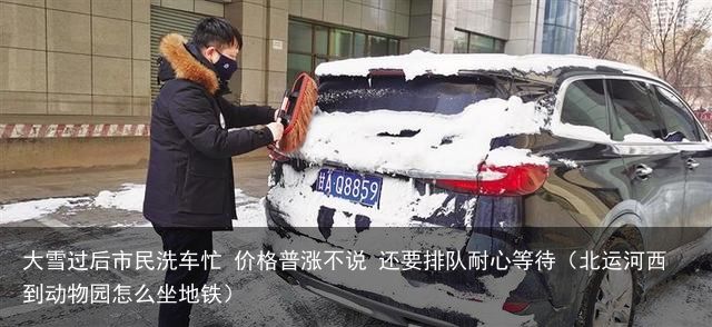 大雪过后市民洗车忙 价格普涨不说 还要排队耐心等待（北运河西到动物园怎么坐地铁）