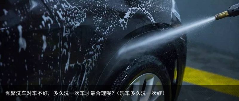 频繁洗车对车不好, 多久洗一次车才最合理呢?（洗车多久洗一次好）