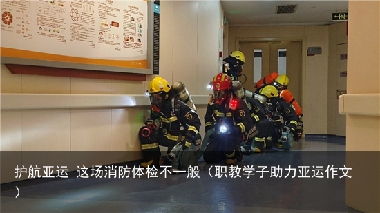 护航亚运 这场消防体检不一般（职教学子助力亚运作文）
