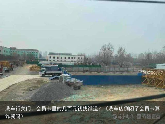 洗车行关门，会员卡里的几百元钱找谁退？（洗车店倒闭了会员卡算诈骗吗）
