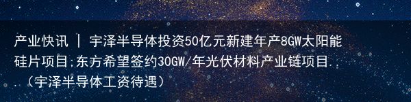 产业快讯 | 宇泽半导体投资50亿元新建年产8GW太阳能硅片项目;东方希望签约30GW/年光伏材料产业链项目...（宇泽半导体工资待遇）