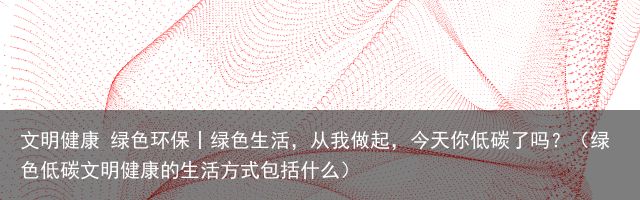 文明健康 绿色环保丨绿色生活，从我做起，今天你低碳了吗？（绿色低碳文明健康的生活方式包括什么）