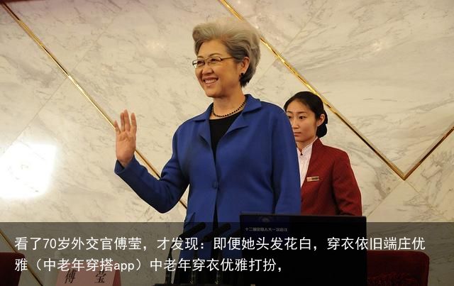 看了70岁外交官傅莹，才发现：即便她头发花白，穿衣依旧端庄优雅（中老年穿搭app）中老年穿衣优雅打扮，