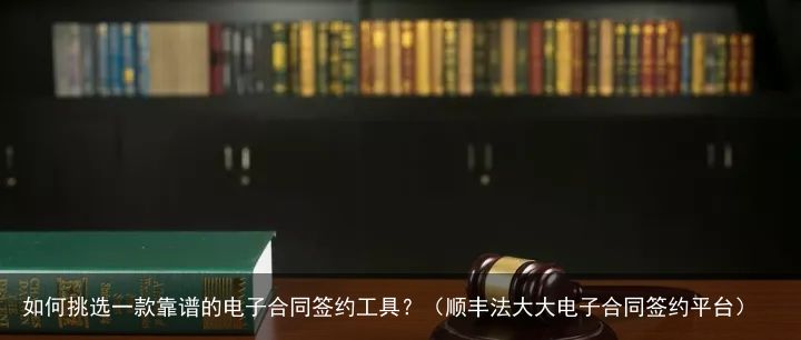 如何挑选一款靠谱的电子合同签约工具？（顺丰法大大电子合同签约平台）