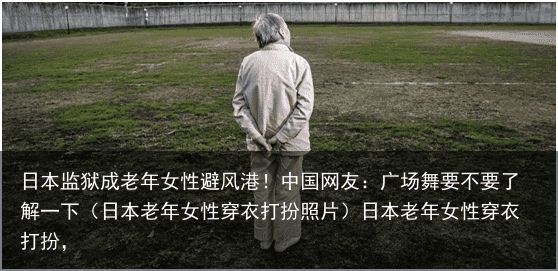 日本监狱成老年女性避风港！中国网友：广场舞要不要了解一下（日本老年女性穿衣打扮照片）日本老年女性穿衣打扮，