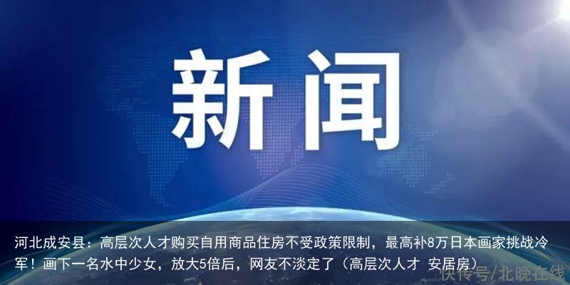 河北成安县：高层次人才购买自用商品住房不受政策限制，最高补8万日本画家挑战冷军！画下一名水中少女，放大5倍后，网友不淡定了（高层次人才 安居房）